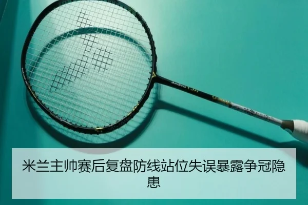 米兰主帅赛后复盘防线站位失误暴露争冠隐患